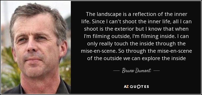 The landscape is a reflection of the inner life. Since I can't shoot the inner life, all I can shoot is the exterior but I know that when I'm filming outside, I'm filming inside. I can only really touch the inside through the mise-en-scene. So through the mise-en-scene of the outside we can explore the inside - Bruno Dumont