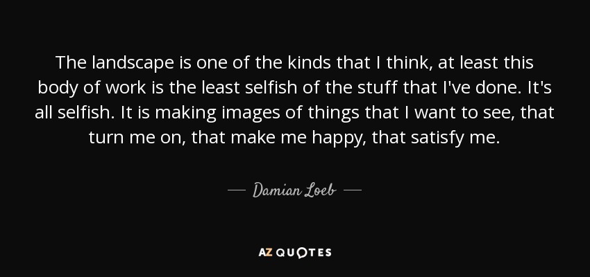 The landscape is one of the kinds that I think, at least this body of work is the least selfish of the stuff that I've done. It's all selfish. It is making images of things that I want to see, that turn me on, that make me happy, that satisfy me. - Damian Loeb