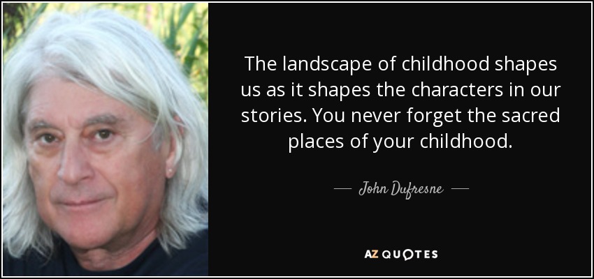 The landscape of childhood shapes us as it shapes the characters in our stories. You never forget the sacred places of your childhood. - John Dufresne