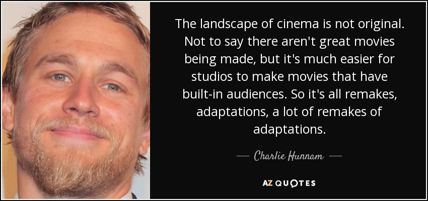 The landscape of cinema is not original. Not to say there aren't great movies being made, but it's much easier for studios to make movies that have built-in audiences. So it's all remakes, adaptations, a lot of remakes of adaptations. - Charlie Hunnam