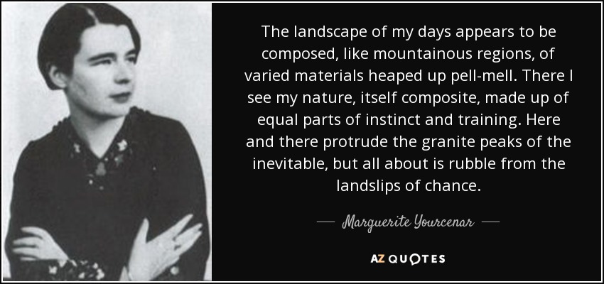 The landscape of my days appears to be composed, like mountainous regions, of varied materials heaped up pell-mell. There I see my nature, itself composite, made up of equal parts of instinct and training. Here and there protrude the granite peaks of the inevitable, but all about is rubble from the landslips of chance. - Marguerite Yourcenar