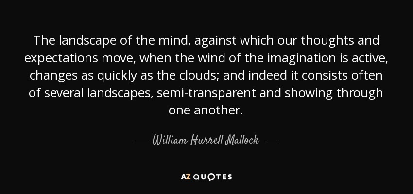 The landscape of the mind, against which our thoughts and expectations move, when the wind of the imagination is active, changes as quickly as the clouds; and indeed it consists often of several landscapes, semi-transparent and showing through one another. - William Hurrell Mallock