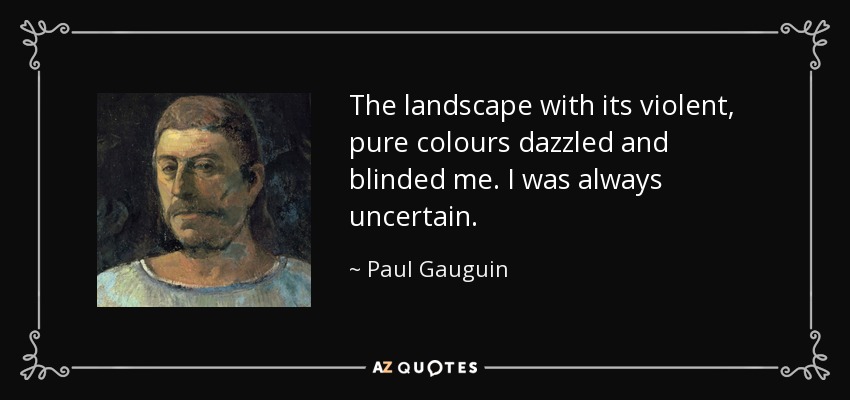 The landscape with its violent, pure colours dazzled and blinded me. I was always uncertain. - Paul Gauguin
