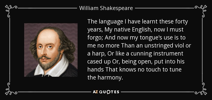 The language I have learnt these forty years, My native English, now I must forgo; And now my tongue's use is to me no more Than an unstringed viol or a harp, Or like a cunning instrument cased up Or, being open, put into his hands That knows no touch to tune the harmony. - William Shakespeare