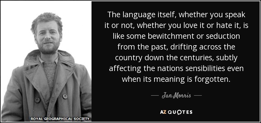 The language itself, whether you speak it or not, whether you love it or hate it, is like some bewitchment or seduction from the past, drifting across the country down the centuries, subtly affecting the nations sensibilities even when its meaning is forgotten. - Jan Morris