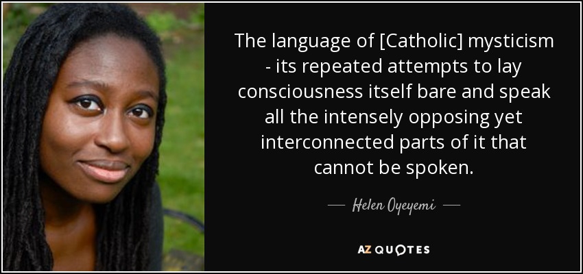 The language of [Catholic] mysticism - its repeated attempts to lay consciousness itself bare and speak all the intensely opposing yet interconnected parts of it that cannot be spoken. - Helen Oyeyemi