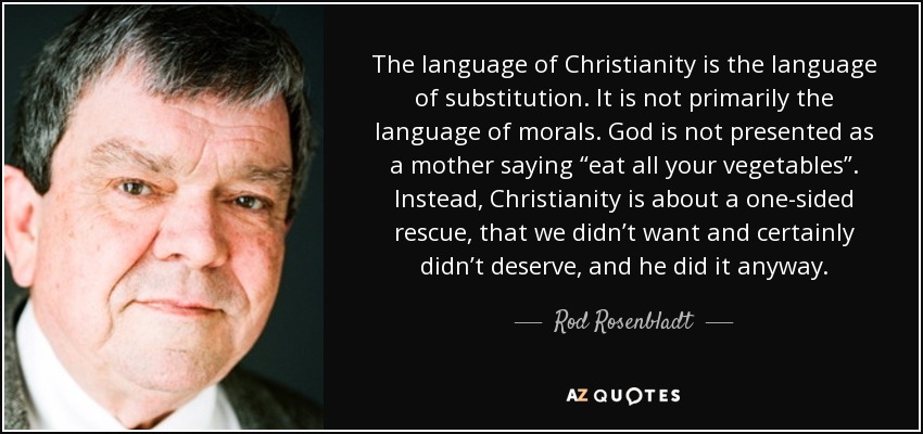 The language of Christianity is the language of substitution. It is not primarily the language of morals. God is not presented as a mother saying “eat all your vegetables”. Instead, Christianity is about a one-sided rescue, that we didn’t want and certainly didn’t deserve, and he did it anyway. - Rod Rosenbladt