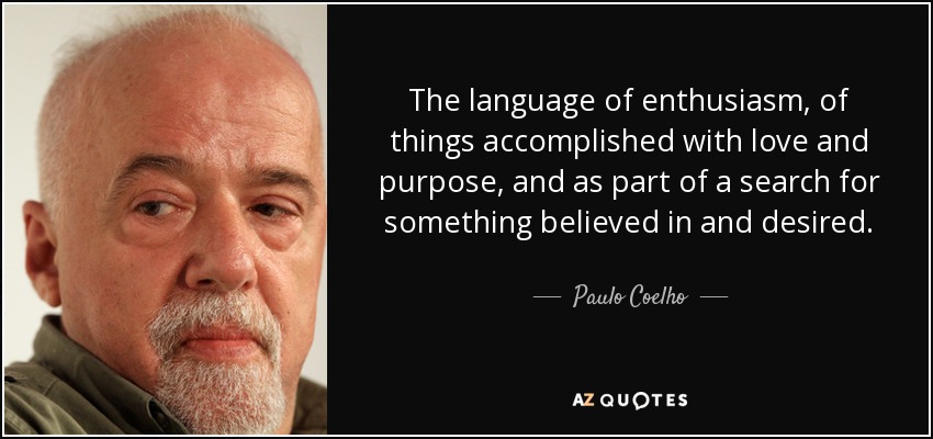 The language of enthusiasm, of things accomplished with love and purpose, and as part of a search for something believed in and desired. - Paulo Coelho