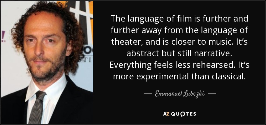 The language of film is further and further away from the language of theater, and is closer to music. It’s abstract but still narrative. Everything feels less rehearsed. It’s more experimental than classical. - Emmanuel Lubezki