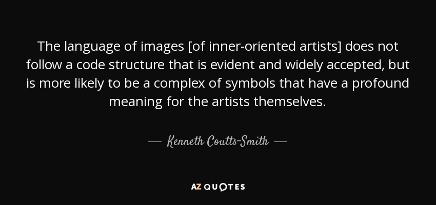 The language of images [of inner-oriented artists] does not follow a code structure that is evident and widely accepted, but is more likely to be a complex of symbols that have a profound meaning for the artists themselves. - Kenneth Coutts-Smith