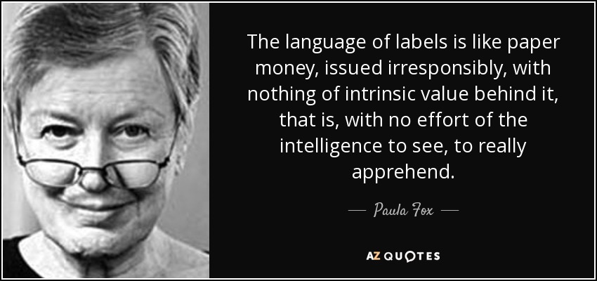 The language of labels is like paper money, issued irresponsibly, with nothing of intrinsic value behind it, that is, with no effort of the intelligence to see, to really apprehend. - Paula Fox