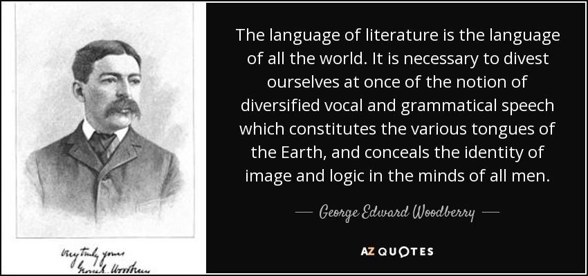 The language of literature is the language of all the world. It is necessary to divest ourselves at once of the notion of diversified vocal and grammatical speech which constitutes the various tongues of the Earth, and conceals the identity of image and logic in the minds of all men. - George Edward Woodberry