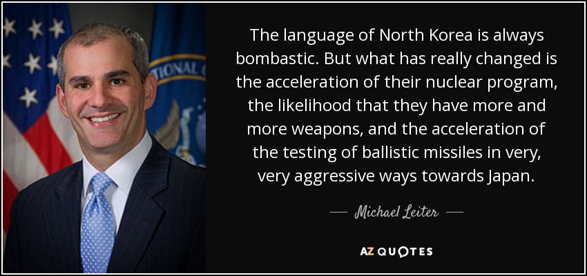The language of North Korea is always bombastic. But what has really changed is the acceleration of their nuclear program, the likelihood that they have more and more weapons, and the acceleration of the testing of ballistic missiles in very, very aggressive ways towards Japan. - Michael Leiter