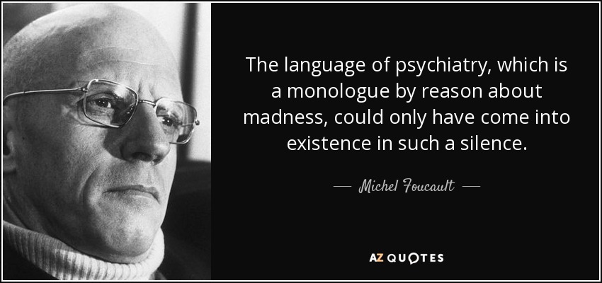 The language of psychiatry, which is a monologue by reason about madness, could only have come into existence in such a silence. - Michel Foucault