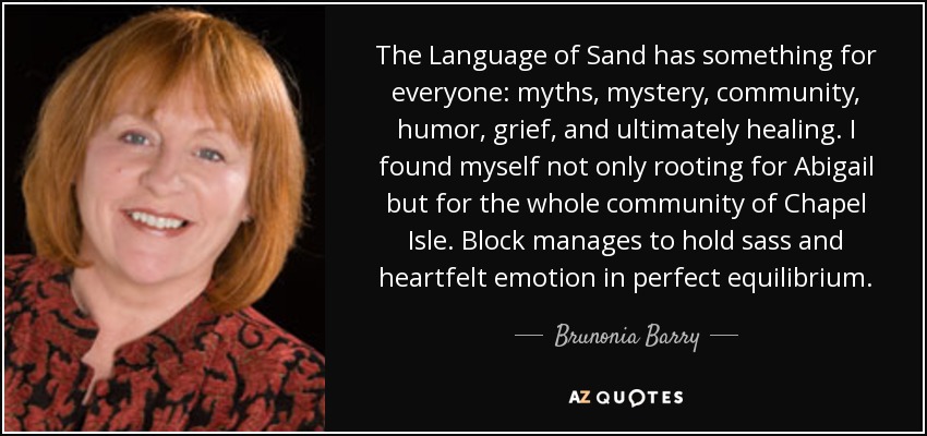 The Language of Sand has something for everyone: myths, mystery, community, humor, grief, and ultimately healing. I found myself not only rooting for Abigail but for the whole community of Chapel Isle. Block manages to hold sass and heartfelt emotion in perfect equilibrium. - Brunonia Barry