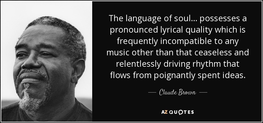 The language of soul. . . possesses a pronounced lyrical quality which is frequently incompatible to any music other than that ceaseless and relentlessly driving rhythm that flows from poignantly spent ideas. - Claude Brown