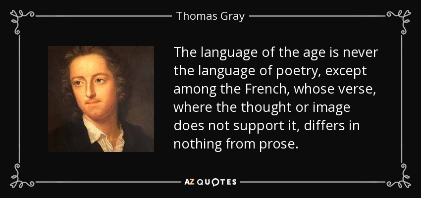 The language of the age is never the language of poetry, except among the French, whose verse, where the thought or image does not support it, differs in nothing from prose. - Thomas Gray