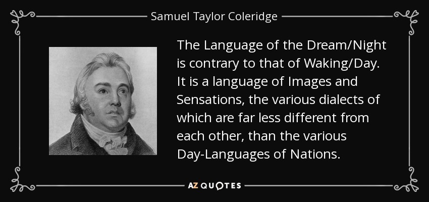 The Language of the Dream/Night is contrary to that of Waking/Day. It is a language of Images and Sensations, the various dialects of which are far less different from each other, than the various Day-Languages of Nations. - Samuel Taylor Coleridge
