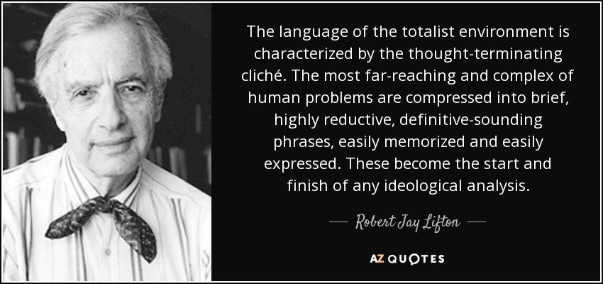 The language of the totalist environment is characterized by the thought-terminating cliché. The most far-reaching and complex of human problems are compressed into brief, highly reductive, definitive-sounding phrases, easily memorized and easily expressed. These become the start and finish of any ideological analysis. - Robert Jay Lifton