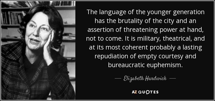 The language of the younger generation has the brutality of the city and an assertion of threatening power at hand, not to come. It is military, theatrical, and at its most coherent probably a lasting repudiation of empty courtesy and bureaucratic euphemism. - Elizabeth Hardwick