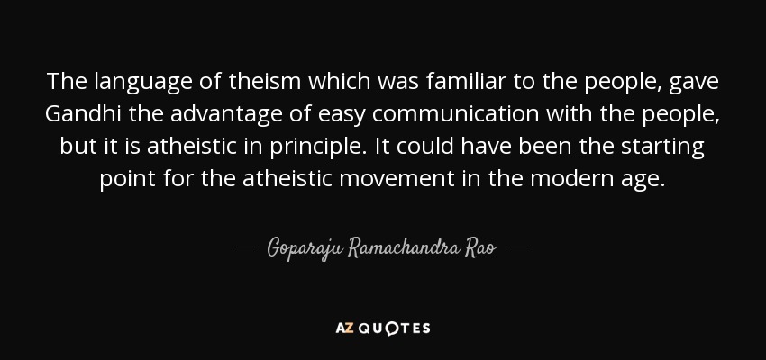 The language of theism which was familiar to the people, gave Gandhi the advantage of easy communication with the people, but it is atheistic in principle. It could have been the starting point for the atheistic movement in the modern age. - Goparaju Ramachandra Rao
