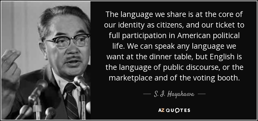 The language we share is at the core of our identity as citizens, and our ticket to full participation in American political life. We can speak any language we want at the dinner table, but English is the language of public discourse, or the marketplace and of the voting booth. - S. I. Hayakawa