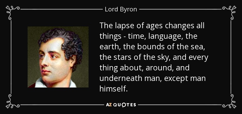 The lapse of ages changes all things - time, language, the earth, the bounds of the sea, the stars of the sky, and every thing about, around, and underneath man, except man himself. - Lord Byron