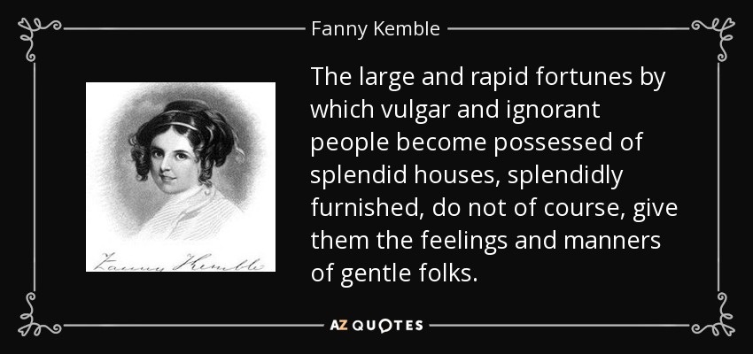 The large and rapid fortunes by which vulgar and ignorant people become possessed of splendid houses, splendidly furnished, do not of course, give them the feelings and manners of gentle folks. - Fanny Kemble