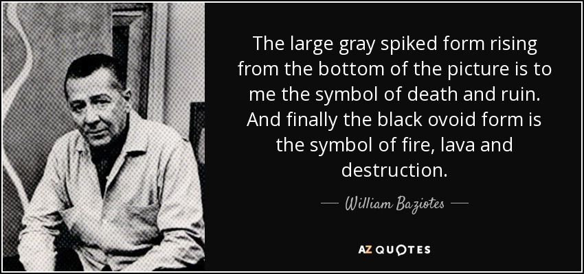 The large gray spiked form rising from the bottom of the picture is to me the symbol of death and ruin. And finally the black ovoid form is the symbol of fire, lava and destruction. - William Baziotes