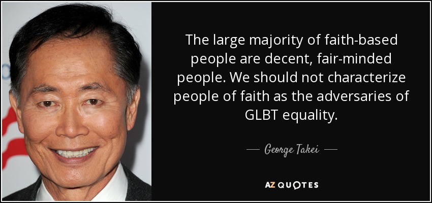The large majority of faith-based people are decent, fair-minded people. We should not characterize people of faith as the adversaries of GLBT equality. - George Takei
