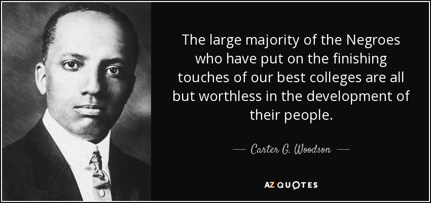 The large majority of the Negroes who have put on the finishing touches of our best colleges are all but worthless in the development of their people. - Carter G. Woodson