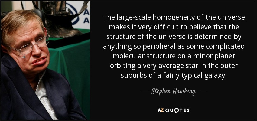 The large-scale homogeneity of the universe makes it very difficult to believe that the structure of the universe is determined by anything so peripheral as some complicated molecular structure on a minor planet orbiting a very average star in the outer suburbs of a fairly typical galaxy. - Stephen Hawking