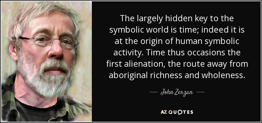 The largely hidden key to the symbolic world is time; indeed it is at the origin of human symbolic activity. Time thus occasions the first alienation, the route away from aboriginal richness and wholeness. - John Zerzan