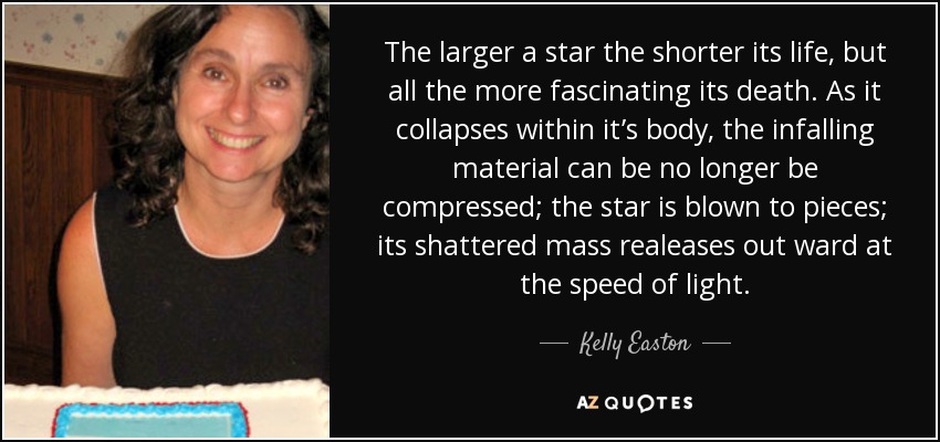 The larger a star the shorter its life, but all the more fascinating its death. As it collapses within it’s body, the infalling material can be no longer be compressed; the star is blown to pieces; its shattered mass realeases out ward at the speed of light. - Kelly Easton