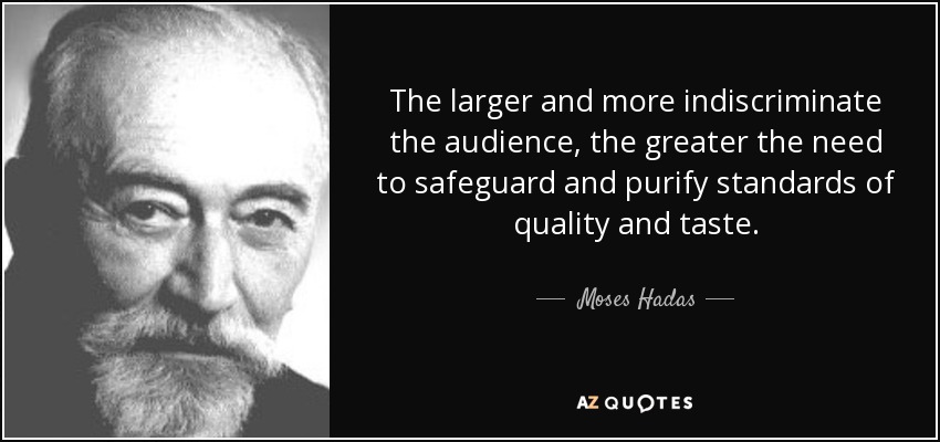 The larger and more indiscriminate the audience, the greater the need to safeguard and purify standards of quality and taste. - Moses Hadas