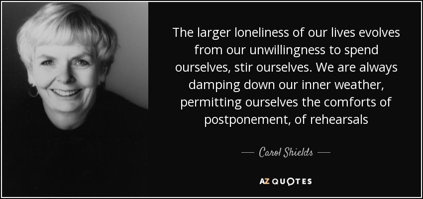 The larger loneliness of our lives evolves from our unwillingness to spend ourselves, stir ourselves. We are always damping down our inner weather, permitting ourselves the comforts of postponement, of rehearsals - Carol Shields