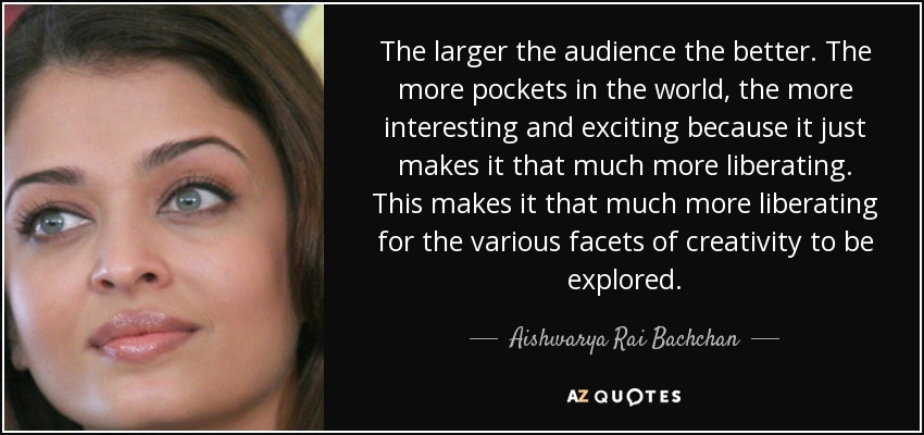 The larger the audience the better. The more pockets in the world, the more interesting and exciting because it just makes it that much more liberating. This makes it that much more liberating for the various facets of creativity to be explored. - Aishwarya Rai Bachchan