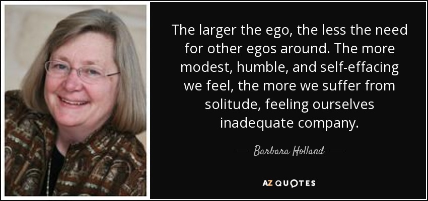 The larger the ego, the less the need for other egos around. The more modest, humble, and self-effacing we feel, the more we suffer from solitude, feeling ourselves inadequate company. - Barbara Holland