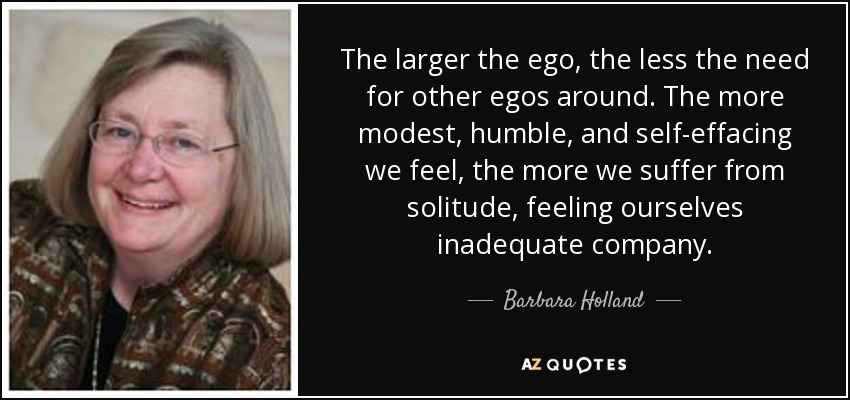 The larger the ego, the less the need for other egos around. The more modest, humble, and self-effacing we feel, the more we suffer from solitude, feeling ourselves inadequate company. - Barbara Holland