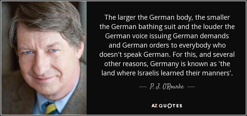 The larger the German body, the smaller the German bathing suit and the louder the German voice issuing German demands and German orders to everybody who doesn't speak German. For this, and several other reasons, Germany is known as 'the land where Israelis learned their manners'. - P. J. O'Rourke