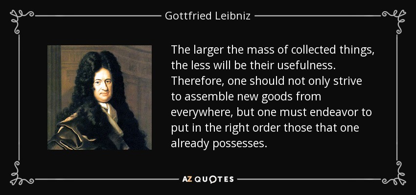 The larger the mass of collected things, the less will be their usefulness. Therefore, one should not only strive to assemble new goods from everywhere, but one must endeavor to put in the right order those that one already possesses. - Gottfried Leibniz
