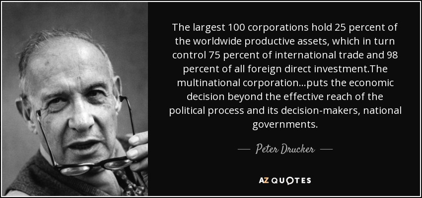 The largest 100 corporations hold 25 percent of the worldwide productive assets, which in turn control 75 percent of international trade and 98 percent of all foreign direct investment.The multinational corporation...puts the economic decision beyond the effective reach of the political process and its decision-makers, national governments. - Peter Drucker