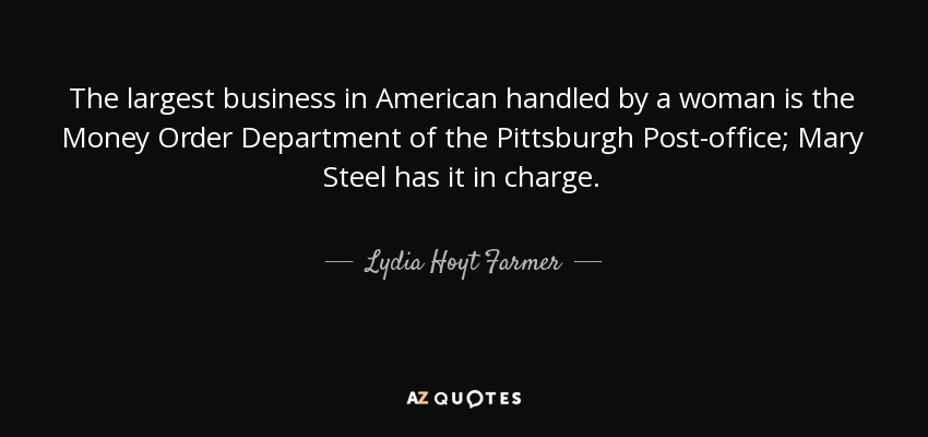 The largest business in American handled by a woman is the Money Order Department of the Pittsburgh Post-office; Mary Steel has it in charge. - Lydia Hoyt Farmer