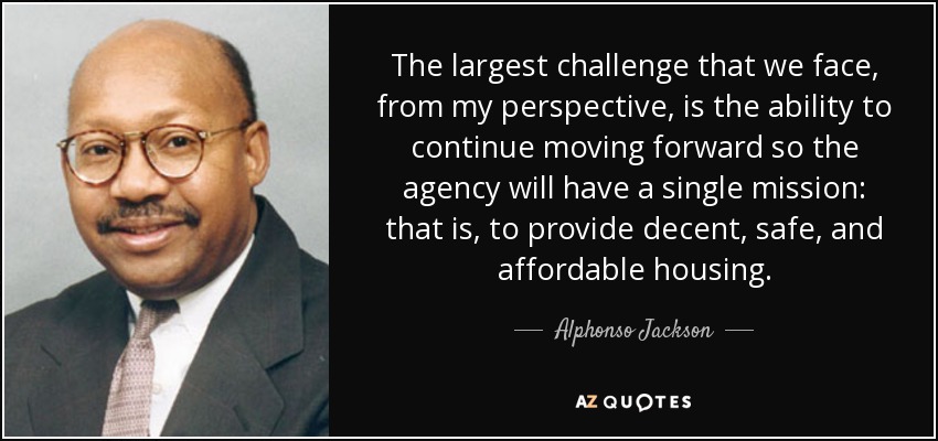 The largest challenge that we face, from my perspective, is the ability to continue moving forward so the agency will have a single mission: that is, to provide decent, safe, and affordable housing. - Alphonso Jackson