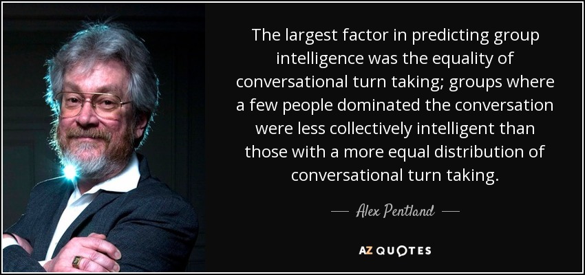 The largest factor in predicting group intelligence was the equality of conversational turn taking; groups where a few people dominated the conversation were less collectively intelligent than those with a more equal distribution of conversational turn taking. - Alex Pentland