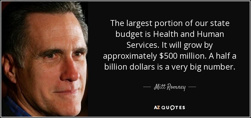 The largest portion of our state budget is Health and Human Services. It will grow by approximately $500 million. A half a billion dollars is a very big number. - Mitt Romney