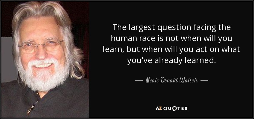 The largest question facing the human race is not when will you learn, but when will you act on what you've already learned. - Neale Donald Walsch