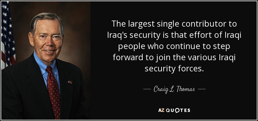 The largest single contributor to Iraq's security is that effort of Iraqi people who continue to step forward to join the various Iraqi security forces. - Craig L. Thomas