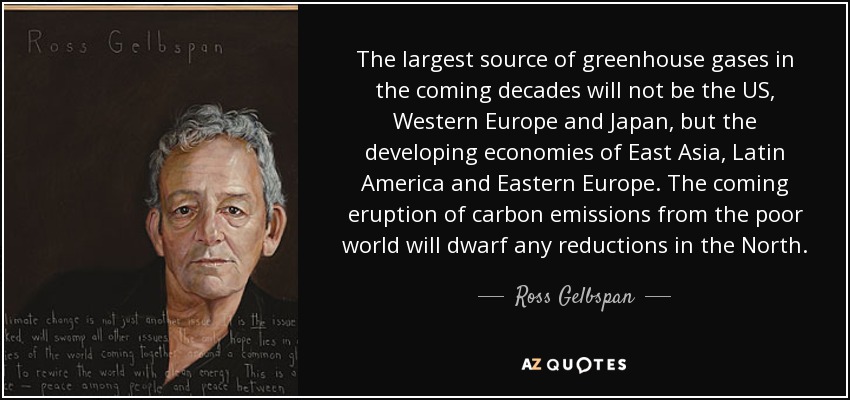 The largest source of greenhouse gases in the coming decades will not be the US, Western Europe and Japan, but the developing economies of East Asia, Latin America and Eastern Europe. The coming eruption of carbon emissions from the poor world will dwarf any reductions in the North. - Ross Gelbspan