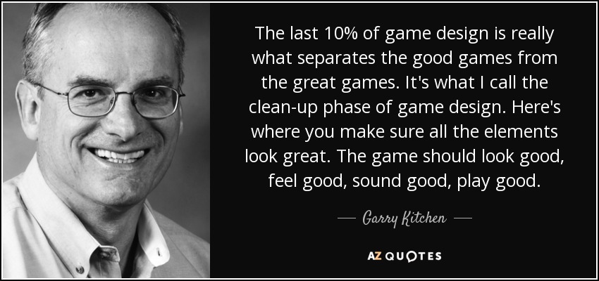 The last 10% of game design is really what separates the good games from the great games. It's what I call the clean-up phase of game design. Here's where you make sure all the elements look great. The game should look good, feel good, sound good, play good. - Garry Kitchen